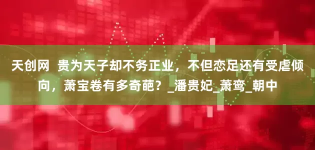 天创网  贵为天子却不务正业，不但恋足还有受虐倾向，萧宝卷有多奇葩？_潘贵妃_萧鸾_朝中