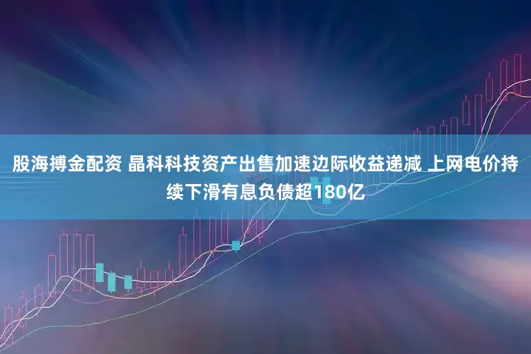 股海搏金配资 晶科科技资产出售加速边际收益递减 上网电价持续下滑有息负债超180亿