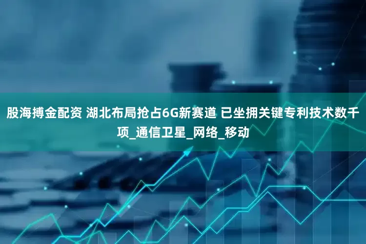 股海搏金配资 湖北布局抢占6G新赛道 已坐拥关键专利技术数千项_通信卫星_网络_移动
