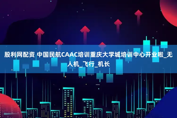 股利网配资 中国民航CAAC培训重庆大学城培训中心开业啦_无人机_飞行_机长