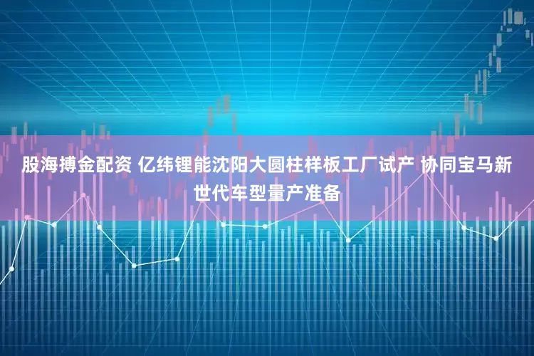 股海搏金配资 亿纬锂能沈阳大圆柱样板工厂试产 协同宝马新世代车型量产准备