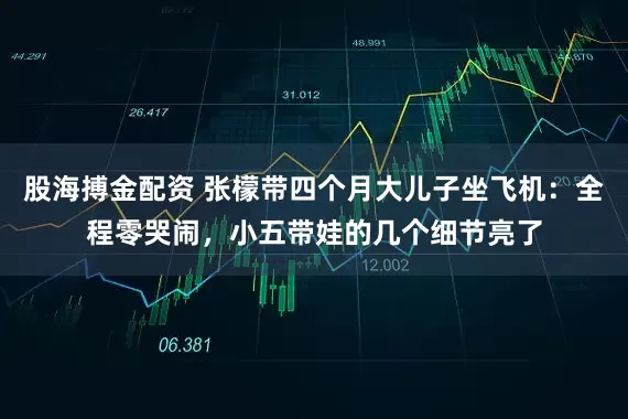 股海搏金配资 张檬带四个月大儿子坐飞机：全程零哭闹，小五带娃的几个细节亮了