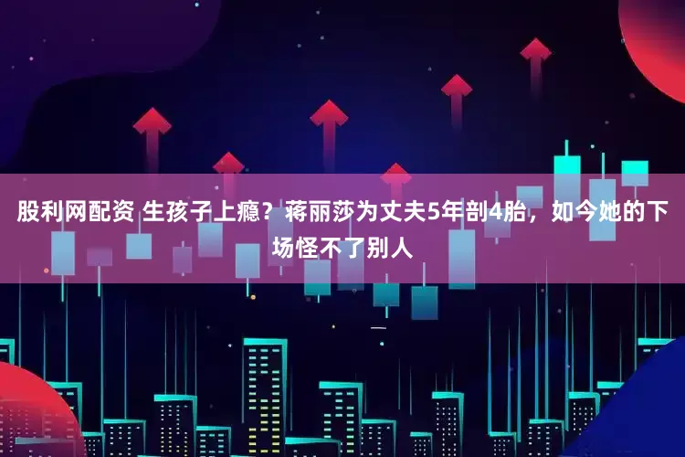 股利网配资 生孩子上瘾？蒋丽莎为丈夫5年剖4胎，如今她的下场怪不了别人