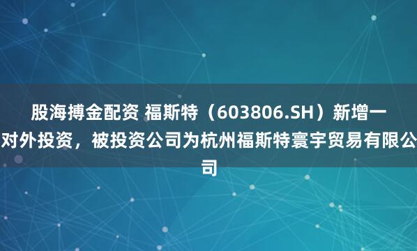 股海搏金配资 福斯特（603806.SH）新增一起对外投资，被投资公司为杭州福斯特寰宇贸易有限公司