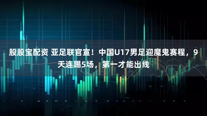 股股宝配资 亚足联官宣！中国U17男足迎魔鬼赛程，9天连踢5场，第一才能出线